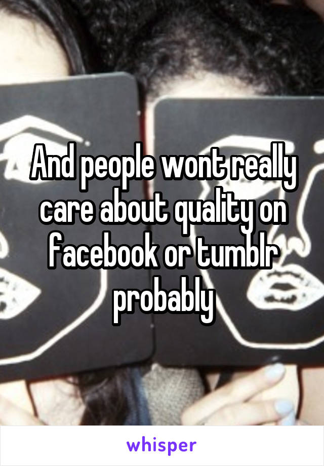 And people wont really care about quality on facebook or tumblr probably