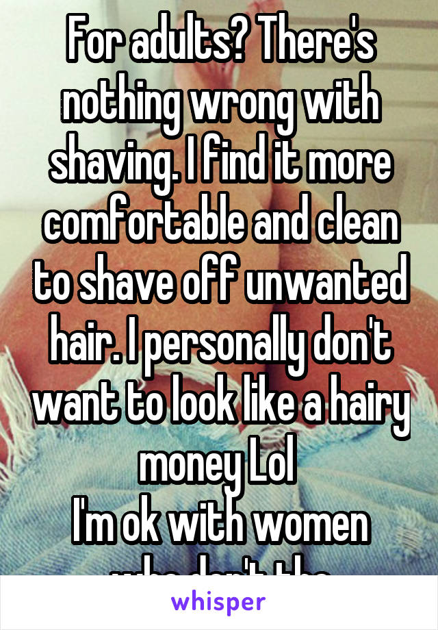 For adults? There's nothing wrong with shaving. I find it more comfortable and clean to shave off unwanted hair. I personally don't want to look like a hairy money Lol 
I'm ok with women who don't tho