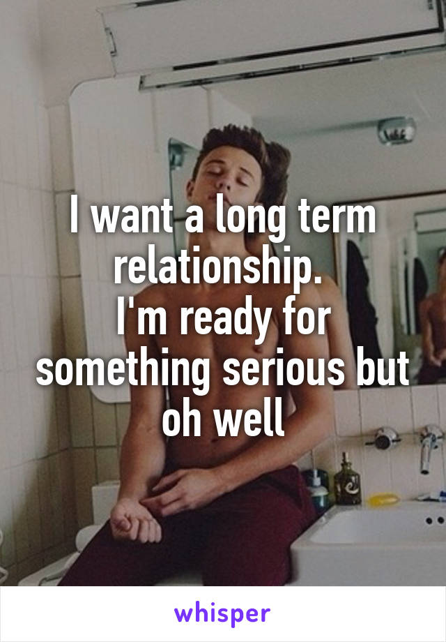 I want a long term relationship. 
I'm ready for something serious but oh well