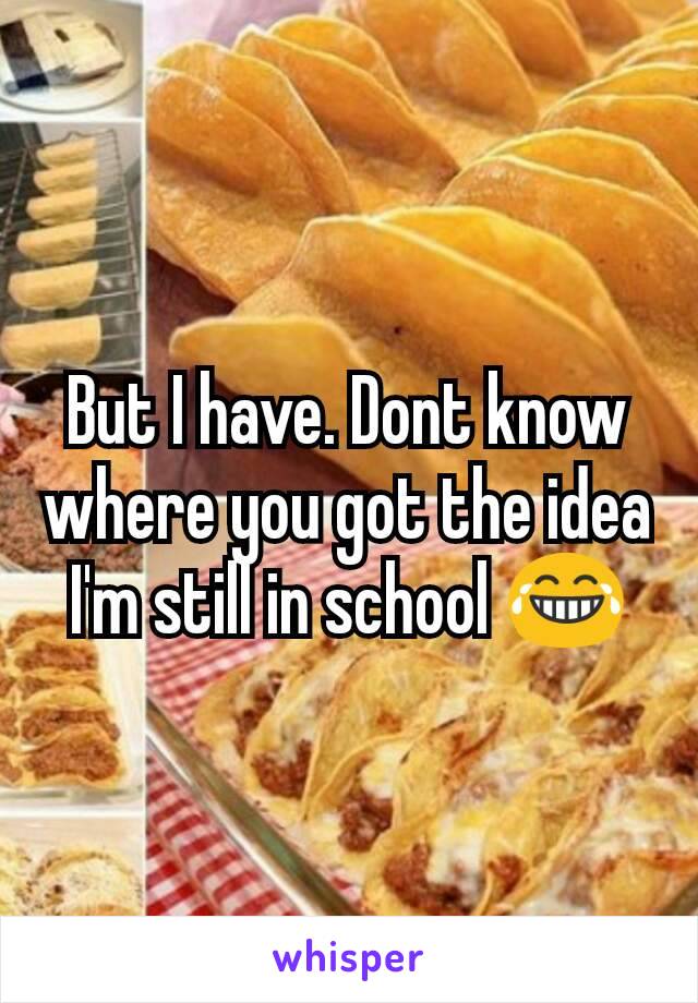 But I have. Dont know where you got the idea I'm still in school 😂