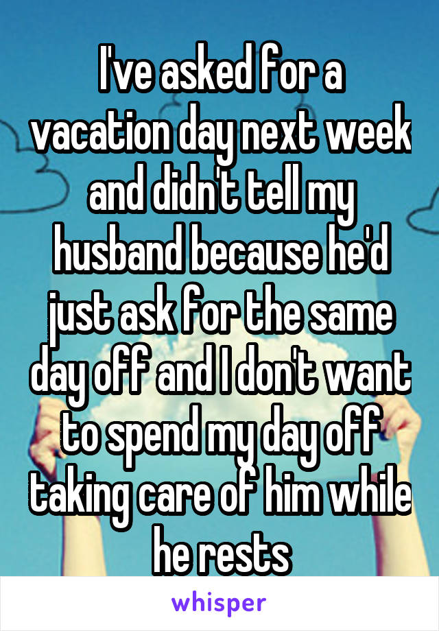 I've asked for a vacation day next week and didn't tell my husband because he'd just ask for the same day off and I don't want to spend my day off taking care of him while he rests