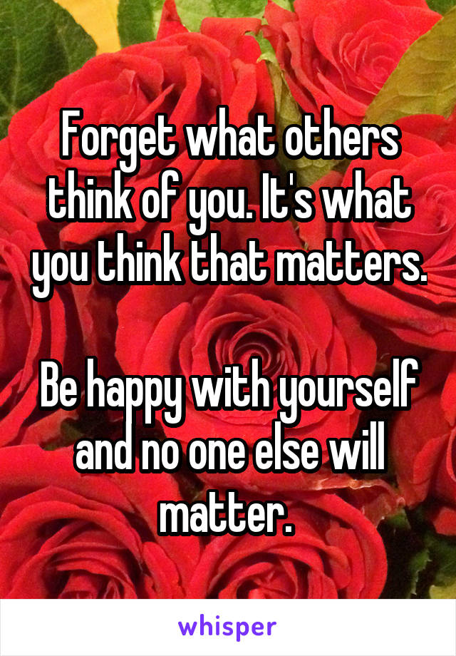 Forget what others think of you. It's what you think that matters. 
Be happy with yourself and no one else will matter. 