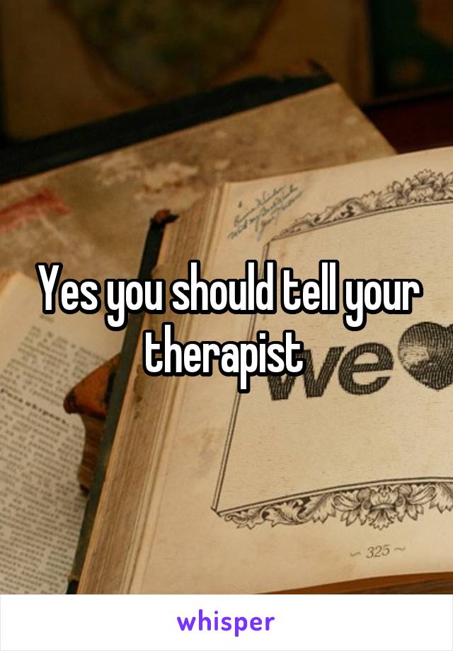 Yes you should tell your therapist 