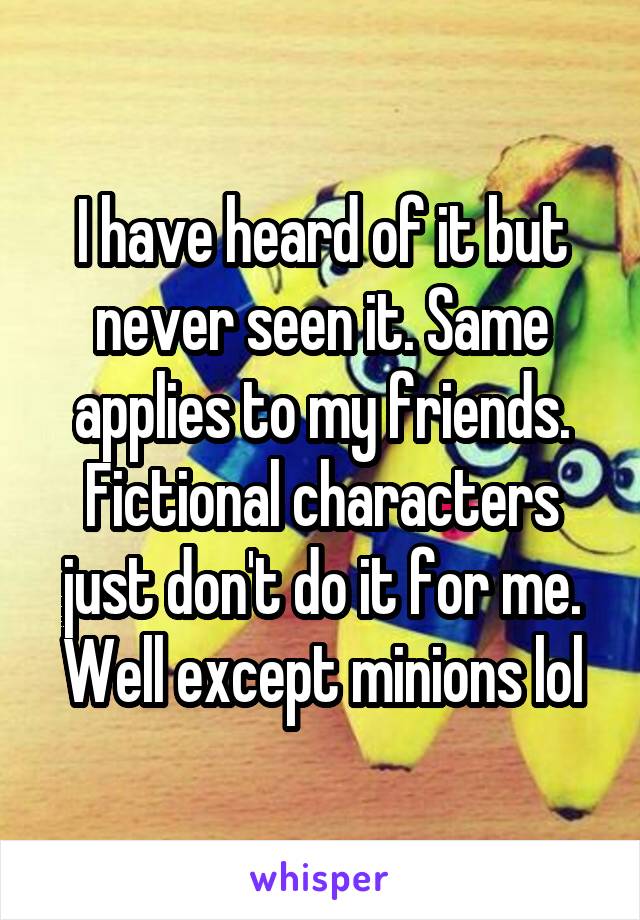 I have heard of it but never seen it. Same applies to my friends. Fictional characters just don't do it for me. Well except minions lol