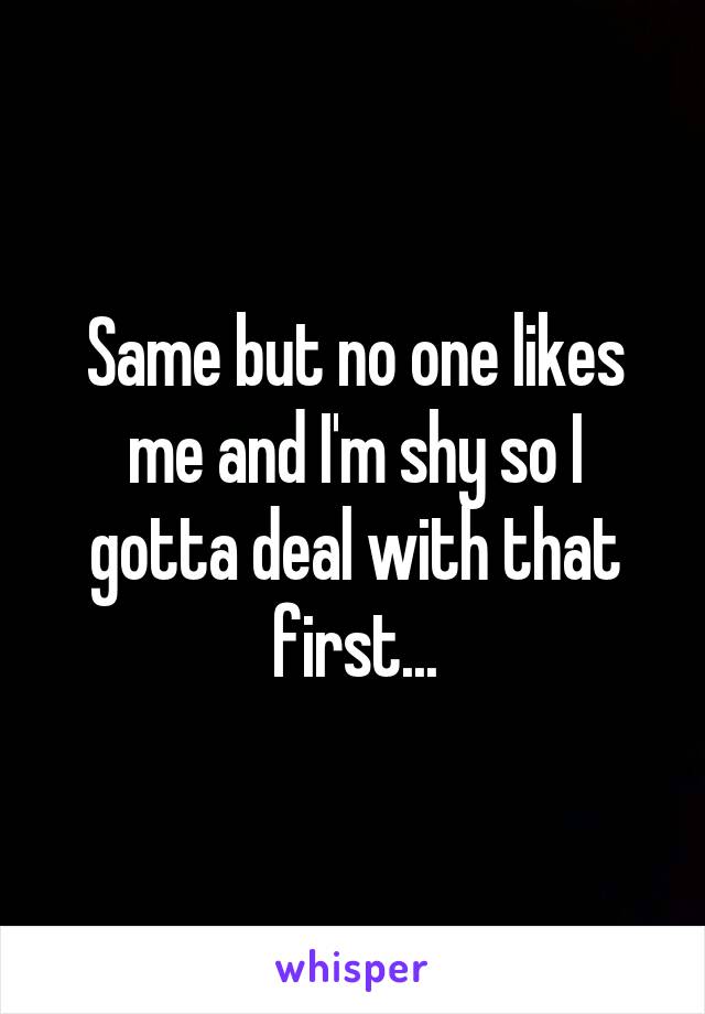 Same but no one likes me and I'm shy so I gotta deal with that first...
