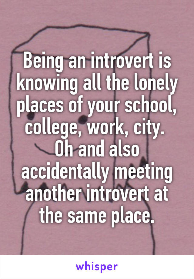 Being an introvert is knowing all the lonely places of your school, college, work, city. 
Oh and also accidentally meeting another introvert at the same place.