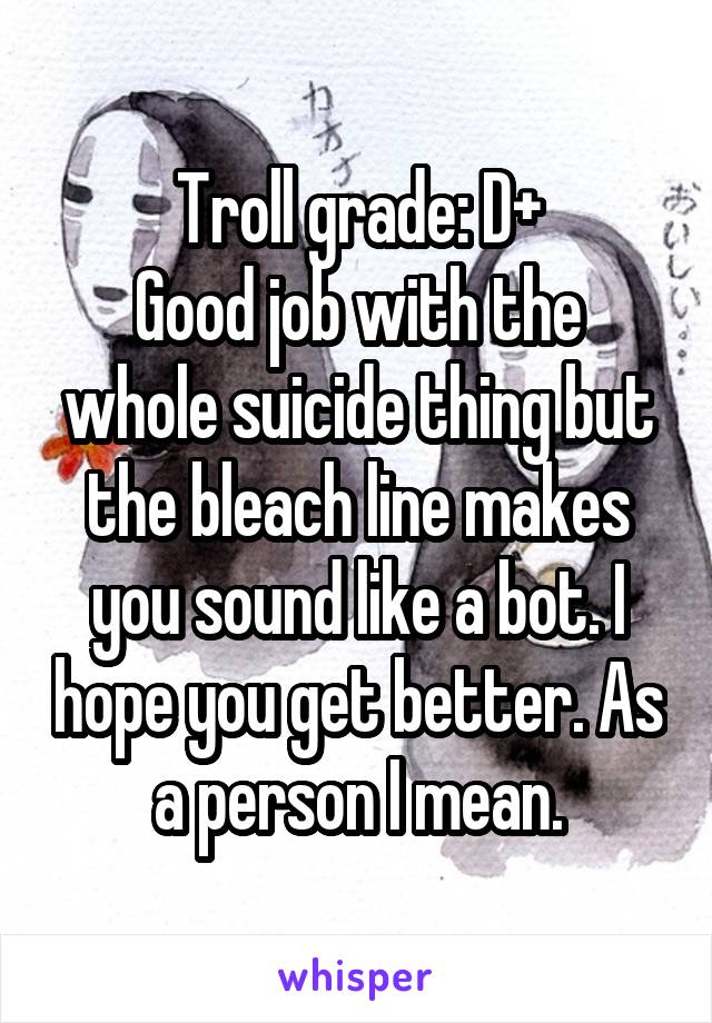 Troll grade: D+
Good job with the whole suicide thing but the bleach line makes you sound like a bot. I hope you get better. As a person I mean.