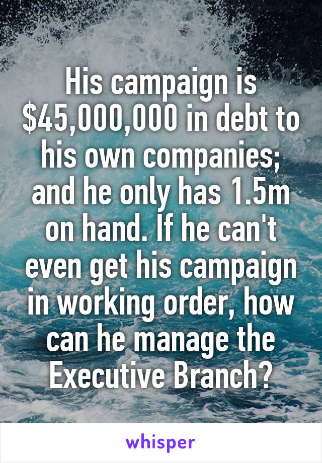 His campaign is $45,000,000 in debt to his own companies; and he only has 1.5m on hand. If he can't even get his campaign in working order, how can he manage the Executive Branch?