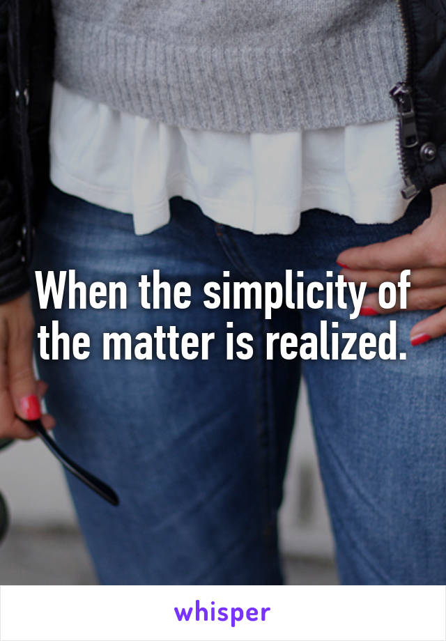When the simplicity of the matter is realized.