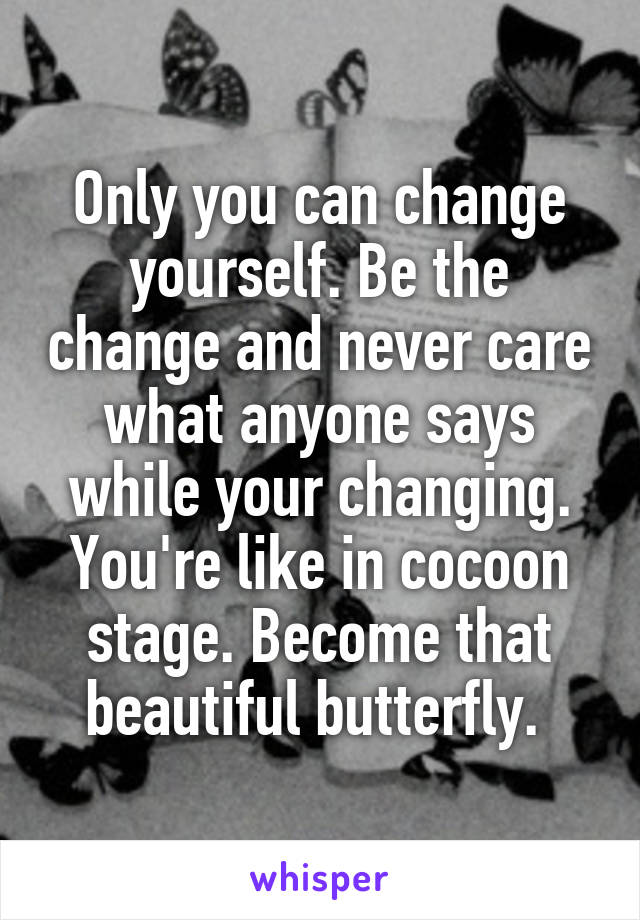 Only you can change yourself. Be the change and never care what anyone says while your changing. You're like in cocoon stage. Become that beautiful butterfly. 