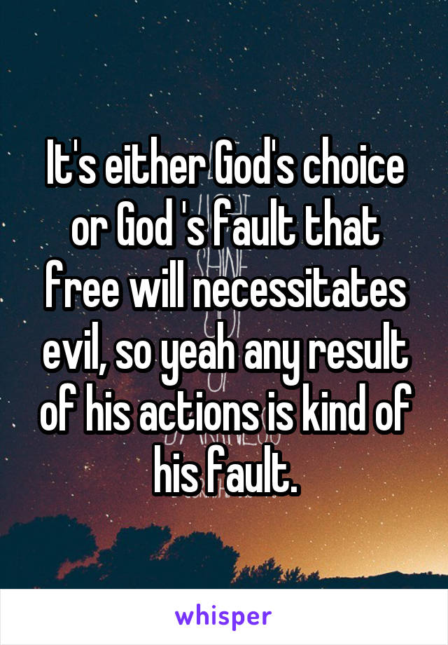 It's either God's choice or God 's fault that free will necessitates evil, so yeah any result of his actions is kind of his fault.