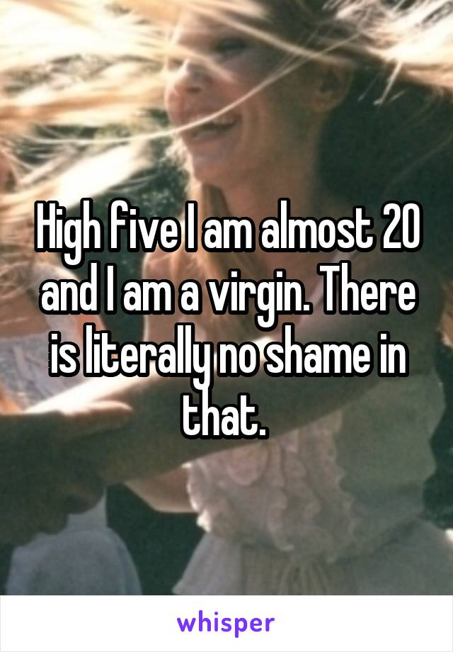 High five I am almost 20 and I am a virgin. There is literally no shame in that. 