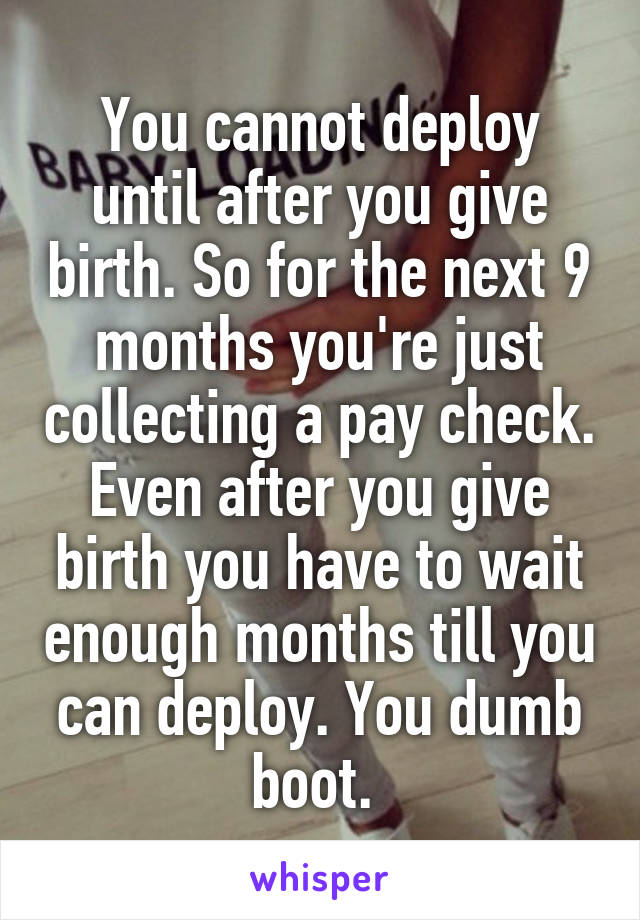 You cannot deploy until after you give birth. So for the next 9 months you're just collecting a pay check. Even after you give birth you have to wait enough months till you can deploy. You dumb boot. 