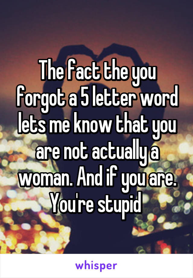 The fact the you forgot a 5 letter word lets me know that you are not actually a woman. And if you are. You're stupid 