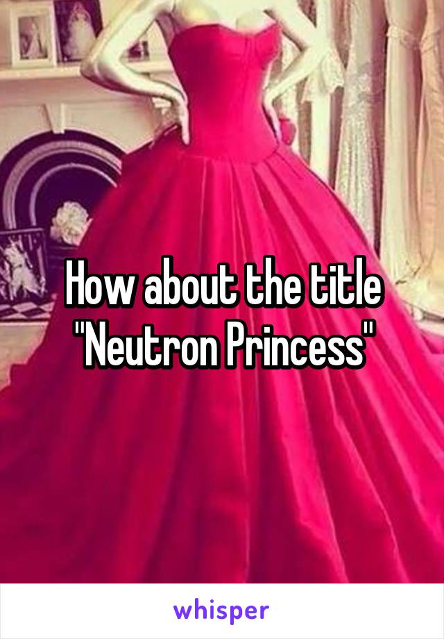 How about the title
"Neutron Princess"