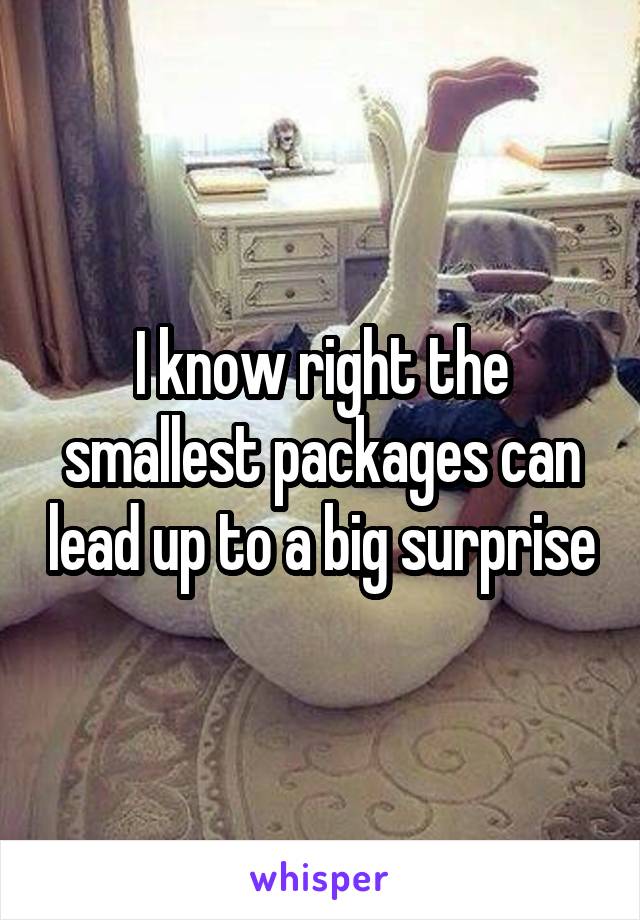 I know right the smallest packages can lead up to a big surprise