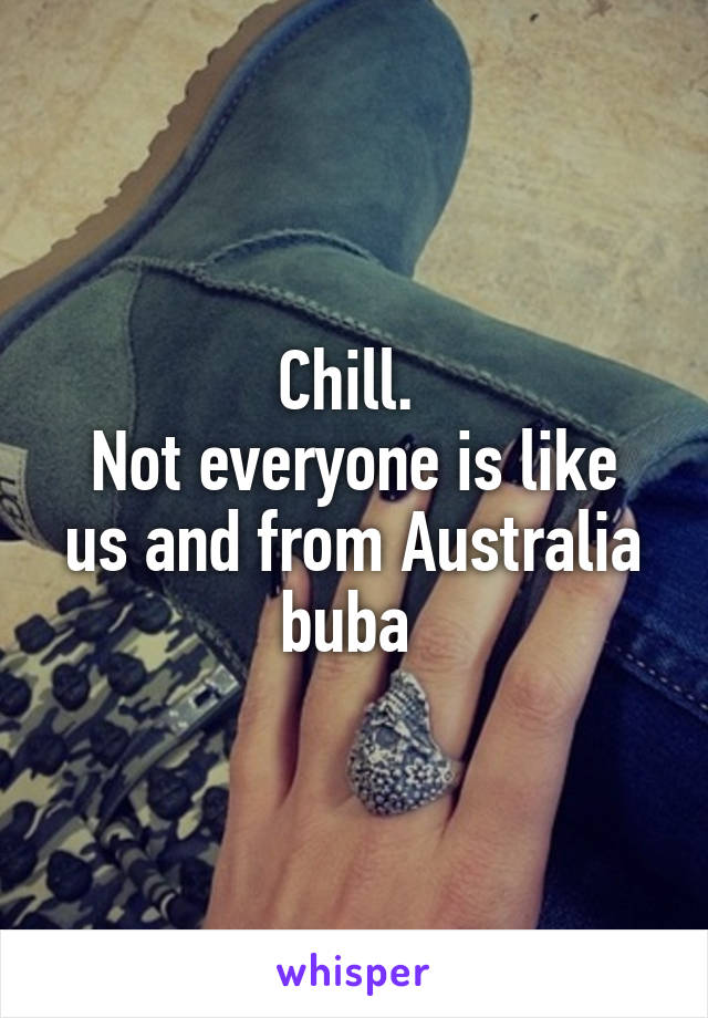 Chill. 
Not everyone is like us and from Australia buba 
