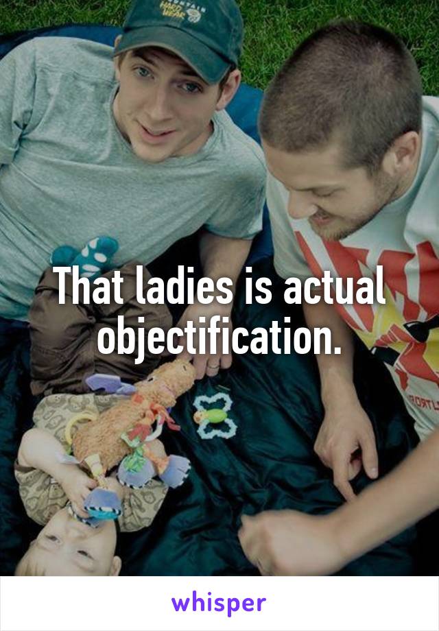 That ladies is actual objectification.