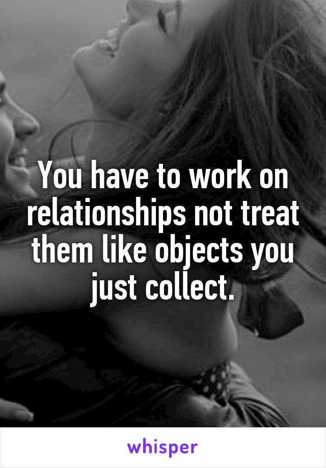 You have to work on relationships not treat them like objects you just collect.