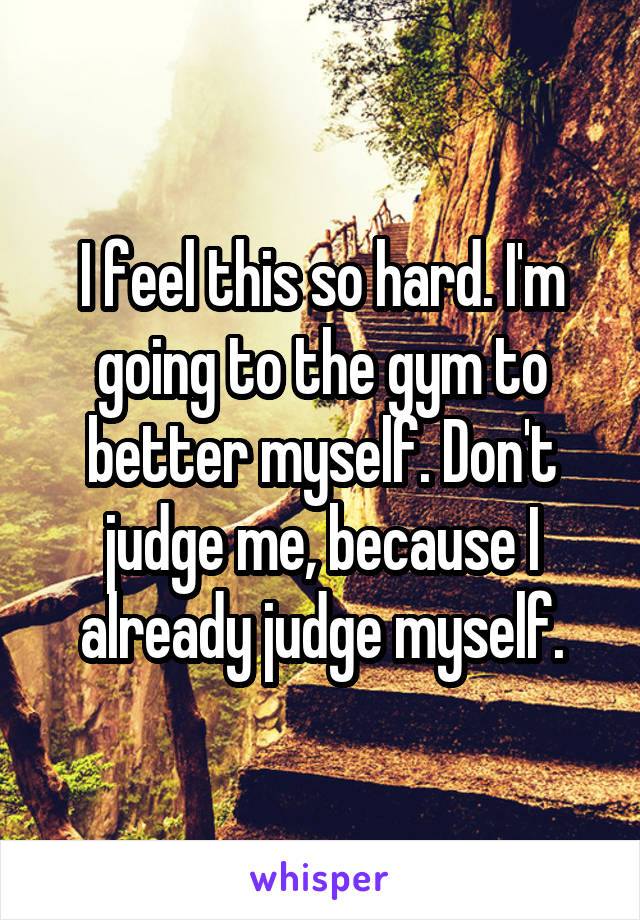 I feel this so hard. I'm going to the gym to better myself. Don't judge me, because I already judge myself.