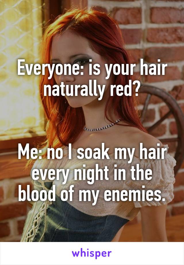 Everyone: is your hair naturally red?


Me: no I soak my hair every night in the blood of my enemies.