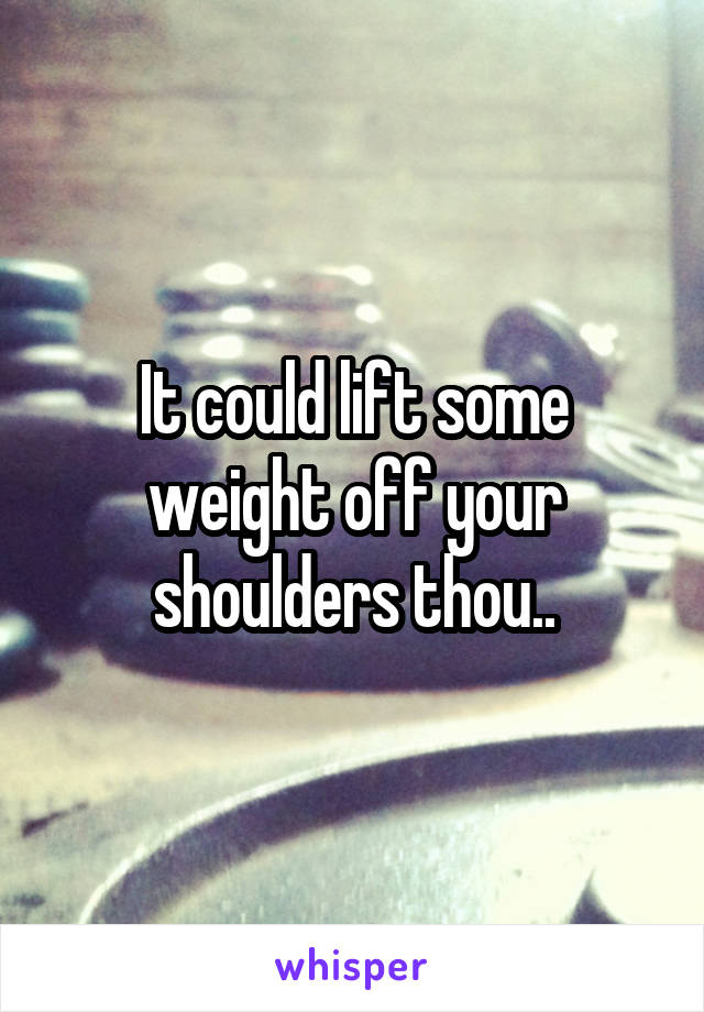 It could lift some weight off your shoulders thou..