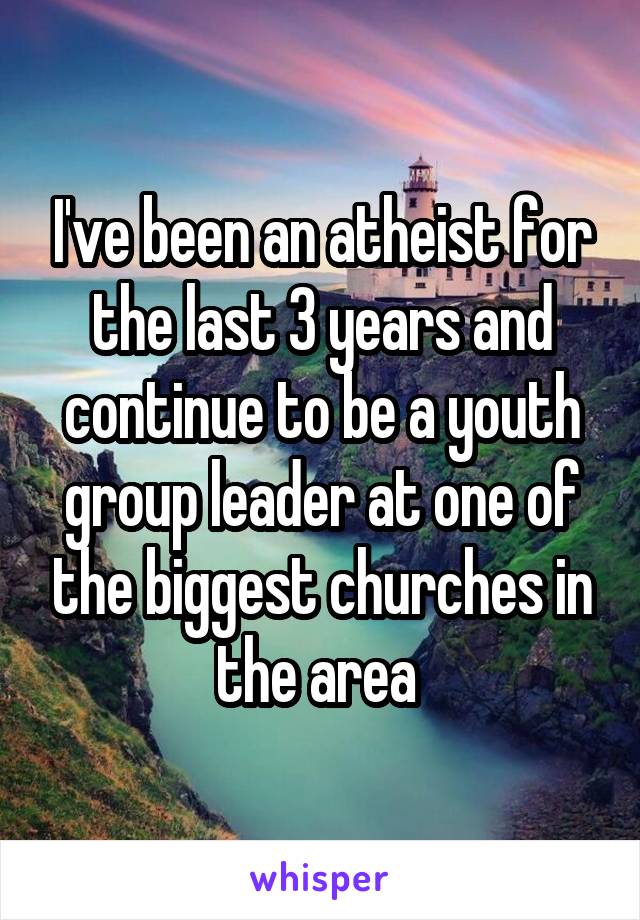I've been an atheist for the last 3 years and continue to be a youth group leader at one of the biggest churches in the area 