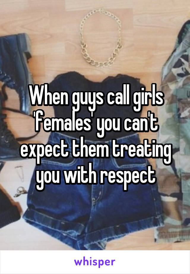 When guys call girls 'females' you can't expect them treating you with respect