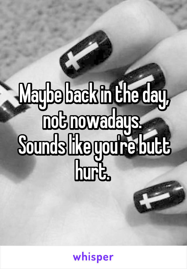 Maybe back in the day, not nowadays. 
Sounds like you're butt hurt. 