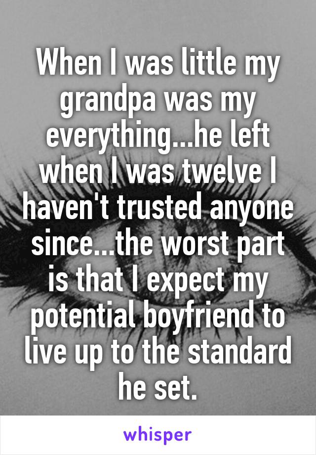 When I was little my grandpa was my everything...he left when I was twelve I haven't trusted anyone since...the worst part is that I expect my potential boyfriend to live up to the standard he set.