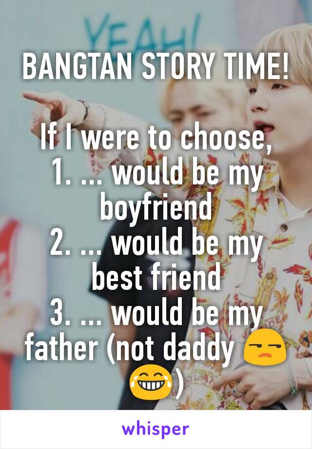 BANGTAN STORY TIME!

If I were to choose,
1. ... would be my boyfriend
2. ... would be my best friend
3. ... would be my father (not daddy 😒😂)