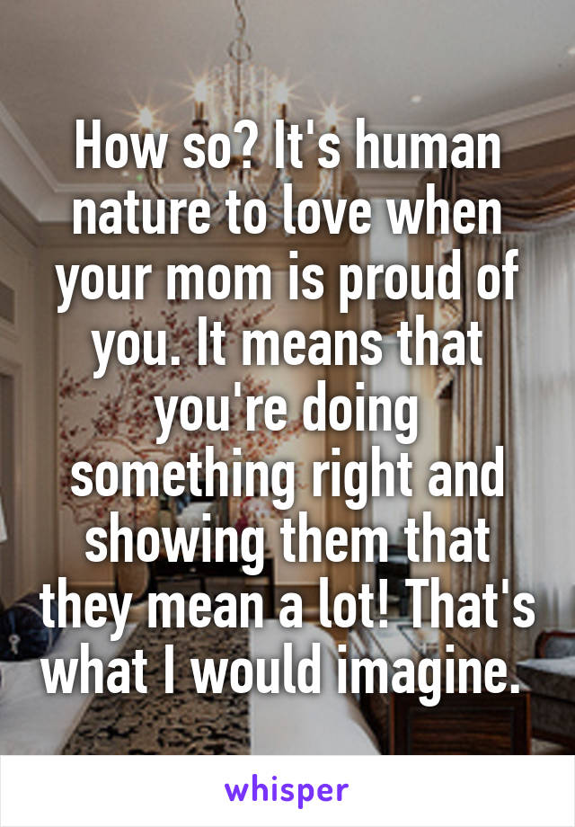 How so? It's human nature to love when your mom is proud of you. It means that you're doing something right and showing them that they mean a lot! That's what I would imagine. 