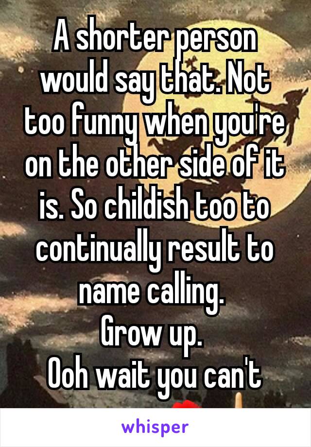 A shorter person would say that. Not too funny when you're on the other side of it is. So childish too to continually result to name calling. 
Grow up. 
Ooh wait you can't anymore. 💋🖕