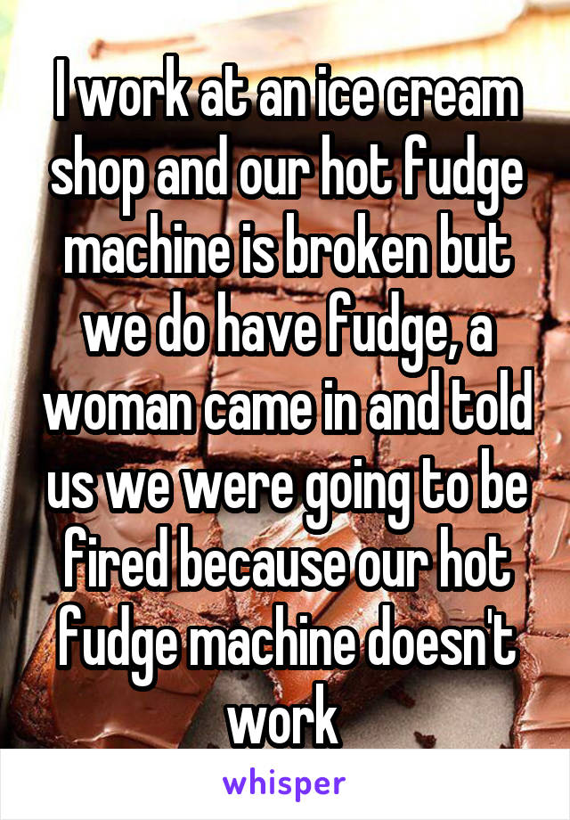 I work at an ice cream shop and our hot fudge machine is broken but we do have fudge, a woman came in and told us we were going to be fired because our hot fudge machine doesn't work 