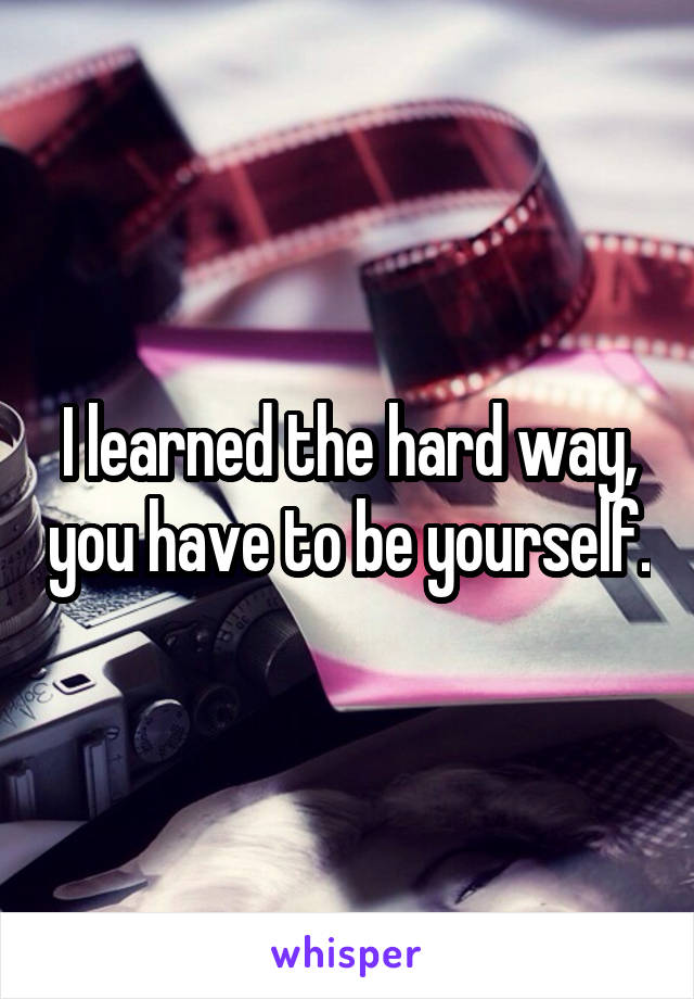 I learned the hard way, you have to be yourself.