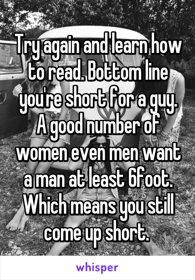 Try again and learn how to read. Bottom line you're short for a guy. A good number of women even men want a man at least 6foot. Which means you still come up short. 