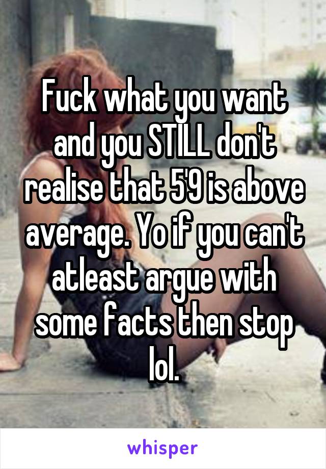 Fuck what you want and you STILL don't realise that 5'9 is above average. Yo if you can't atleast argue with some facts then stop lol.