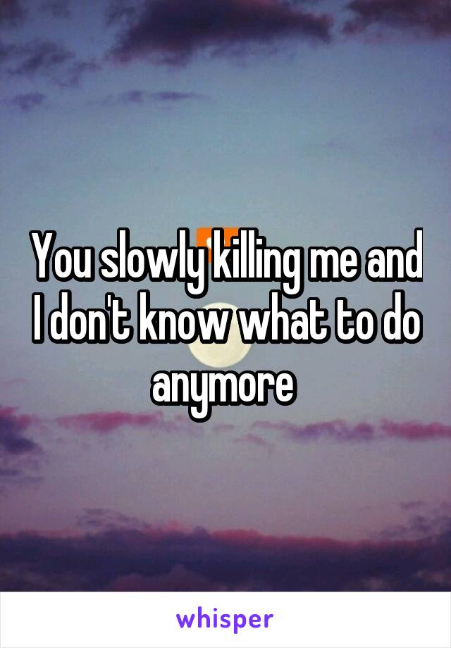 You slowly killing me and I don't know what to do anymore 