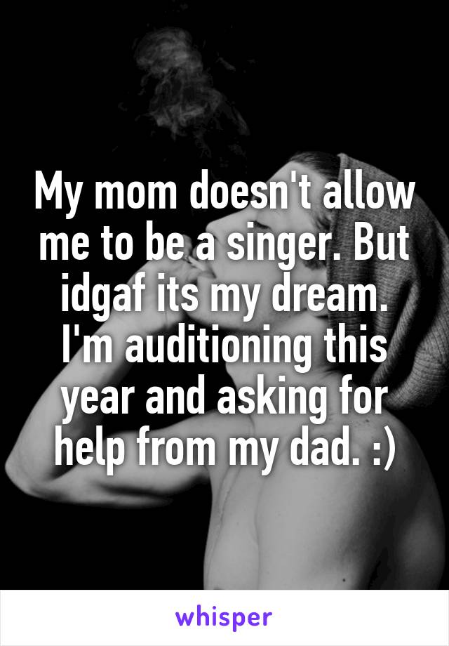 My mom doesn't allow me to be a singer. But idgaf its my dream. I'm auditioning this year and asking for help from my dad. :)