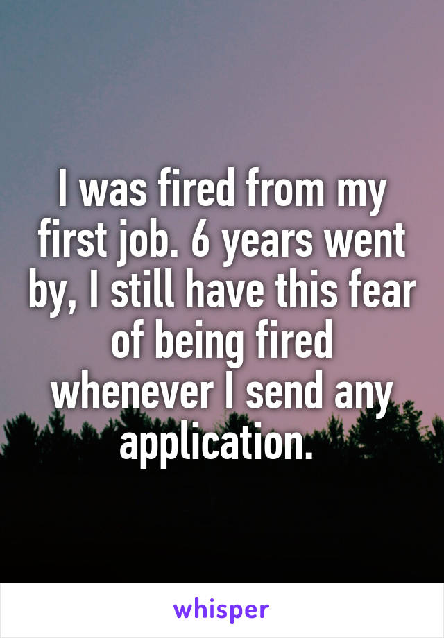 I was fired from my first job. 6 years went by, I still have this fear of being fired whenever I send any application. 