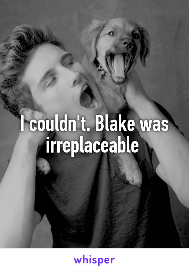 I couldn't. Blake was irreplaceable 