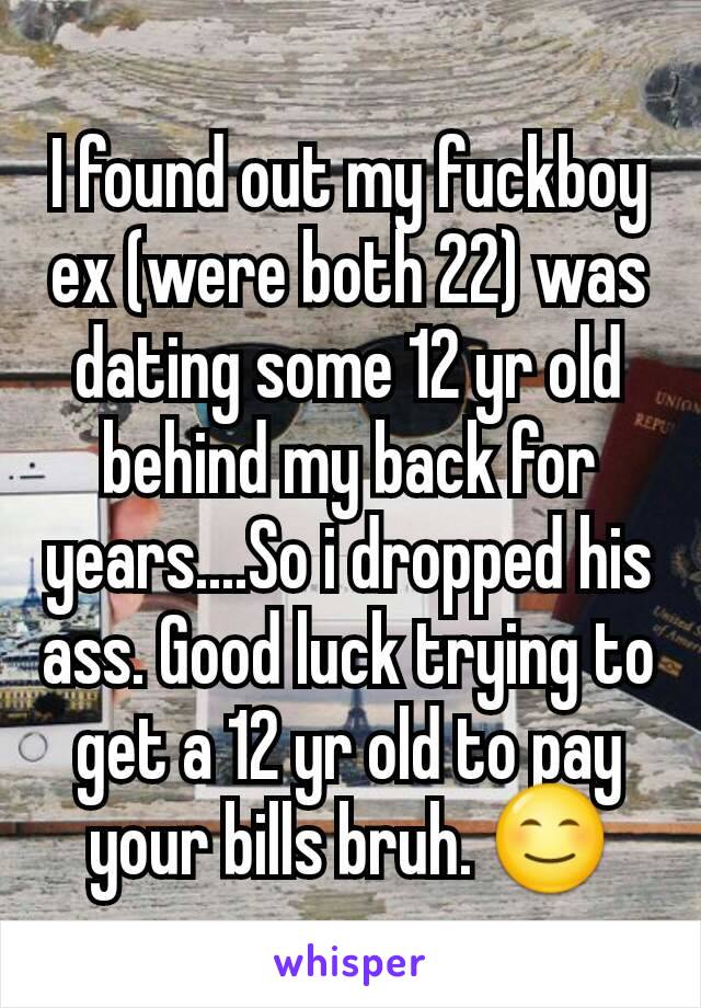 I found out my fuckboy ex (were both 22) was dating some 12 yr old behind my back for years....So i dropped his ass. Good luck trying to get a 12 yr old to pay your bills bruh. 😊