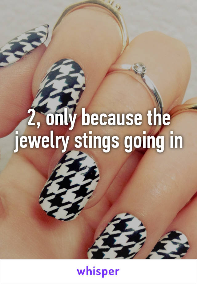 2, only because the jewelry stings going in 