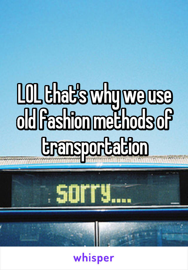LOL that's why we use old fashion methods of transportation
 
