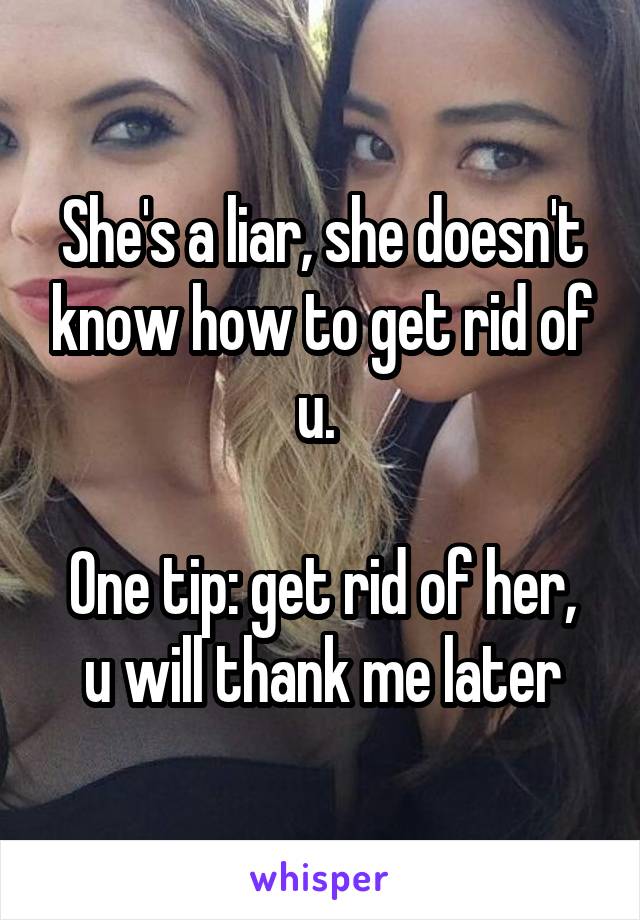 She's a liar, she doesn't know how to get rid of u. 

One tip: get rid of her, u will thank me later