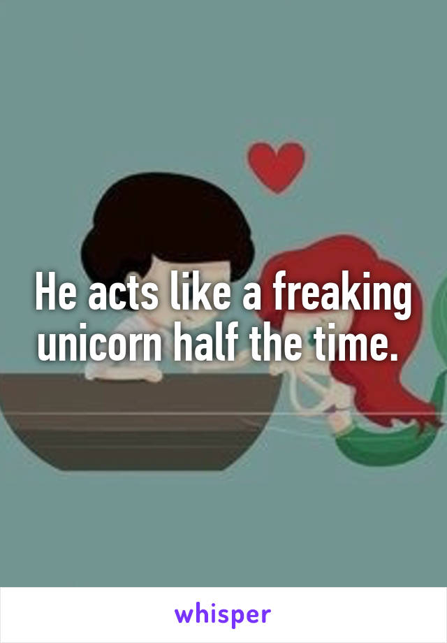 He acts like a freaking unicorn half the time. 