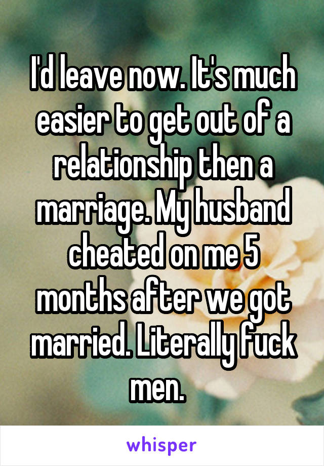 I'd leave now. It's much easier to get out of a relationship then a marriage. My husband cheated on me 5 months after we got married. Literally fuck men.  