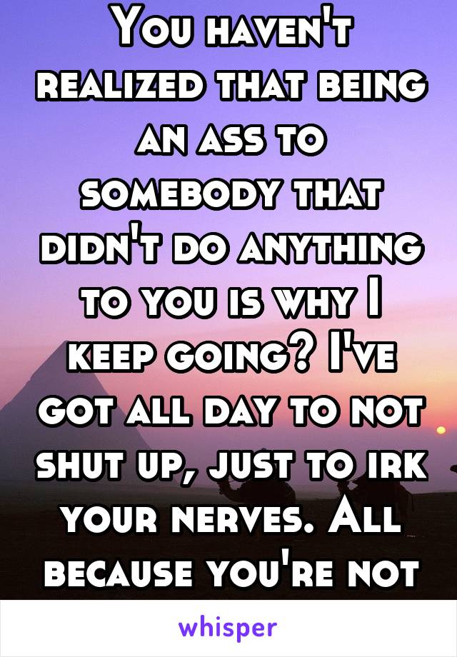 You haven't realized that being an ass to somebody that didn't do anything to you is why I keep going? I've got all day to not shut up, just to irk your nerves. All because you're not a nice person. 