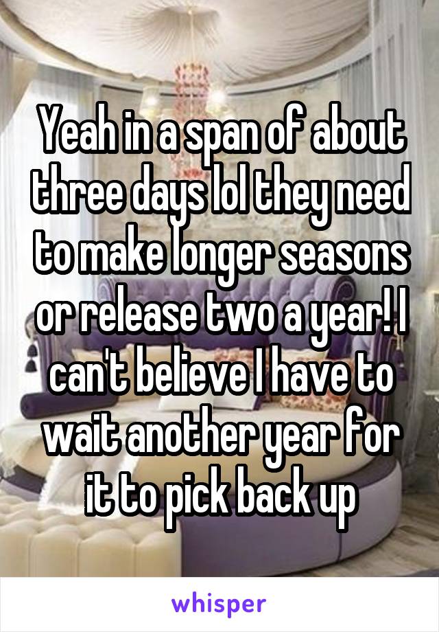 Yeah in a span of about three days lol they need to make longer seasons or release two a year! I can't believe I have to wait another year for it to pick back up