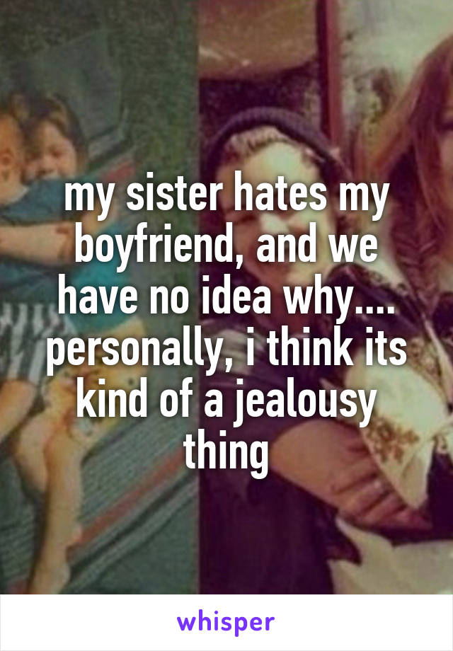 my sister hates my boyfriend, and we have no idea why.... personally, i think its kind of a jealousy thing